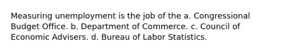 Measuring unemployment is the job of the a. Congressional Budget Office. b. Department of Commerce. c. Council of Economic Advisers. d. Bureau of Labor Statistics.