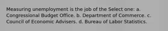 Measuring unemployment is the job of the Select one: a. Congressional Budget Office. b. Department of Commerce. c. Council of Economic Advisers. d. Bureau of Labor Statistics.