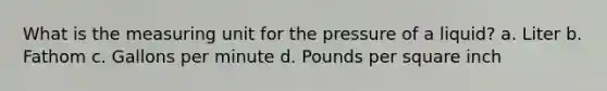 What is the measuring unit for the pressure of a liquid? a. Liter b. Fathom c. Gallons per minute d. Pounds per square inch