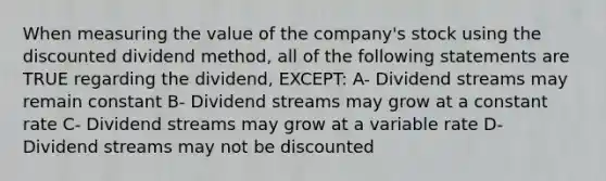 When measuring the value of the company's stock using the discounted dividend method, all of the following statements are TRUE regarding the dividend, EXCEPT: A- Dividend streams may remain constant B- Dividend streams may grow at a constant rate C- Dividend streams may grow at a variable rate D- Dividend streams may not be discounted