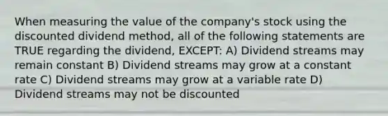 When measuring the value of the company's stock using the discounted dividend method, all of the following statements are TRUE regarding the dividend, EXCEPT: A) Dividend streams may remain constant B) Dividend streams may grow at a constant rate C) Dividend streams may grow at a variable rate D) Dividend streams may not be discounted