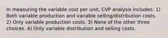 In measuring the variable cost per unit, CVP analysis includes: 1) Both variable production and variable selling/distribution costs. 2) Only variable production costs. 3) None of the other three choices. 4) Only variable distribution and selling costs.