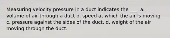 Measuring velocity pressure in a duct indicates the ___. a. volume of air through a duct b. speed at which the air is moving c. pressure against the sides of the duct. d. weight of the air moving through the duct.