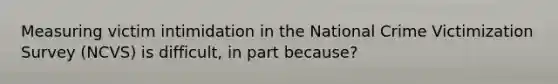 Measuring victim intimidation in the National Crime Victimization Survey (NCVS) is difficult, in part because?