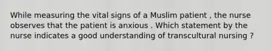 While measuring the vital signs of a Muslim patient , the nurse observes that the patient is anxious . Which statement by the nurse indicates a good understanding of transcultural nursing ?