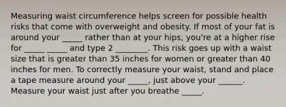 Measuring waist circumference helps screen for possible health risks that come with overweight and obesity. If most of your fat is around your _____ rather than at your hips, you're at a higher rise for _____ _____ and type 2 ________. This risk goes up with a waist size that is greater than 35 inches for women or greater than 40 inches for men. To correctly measure your waist, stand and place a tape measure around your _____, just above your ______. Measure your waist just after you breathe _____.