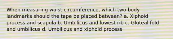 When measuring waist circumference, which two body landmarks should the tape be placed between? a. Xiphoid process and scapula b. Umbilicus and lowest rib c. Gluteal fold and umbilicus d. Umbilicus and xiphoid process
