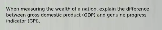 When measuring the wealth of a nation, explain the difference between gross domestic product (GDP) and genuine progress indicator (GPI).