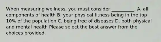 When measuring wellness, you must consider __________. A. all components of health B. your physical fitness being in the top 10% of the population C. being free of diseases D. both physical and mental health Please select the best answer from the choices provided.