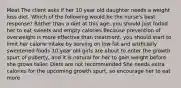 Meat The client asks if her 10 year old daughter needs a weight loss diet. Which of the following would be the nurse's best response? Rather than a diet at this age, you should just forbid her to eat sweets and empty calories Because prevention of overweight is more effective than treatment, you should start to limit her calorie intake by serving on low fat and artificially sweetened foods 10 year old girls are about to enter the growth spurt of puberty, and it is natural for her to gain weight before she grows taller. Diets are not recommended She needs extra calories for the upcoming growth spurt, so encourage her to eat more