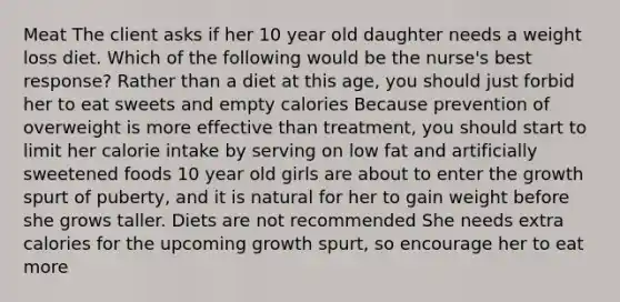 Meat The client asks if her 10 year old daughter needs a weight loss diet. Which of the following would be the nurse's best response? Rather than a diet at this age, you should just forbid her to eat sweets and empty calories Because prevention of overweight is more effective than treatment, you should start to limit her calorie intake by serving on low fat and artificially sweetened foods 10 year old girls are about to enter the growth spurt of puberty, and it is natural for her to gain weight before she grows taller. Diets are not recommended She needs extra calories for the upcoming growth spurt, so encourage her to eat more