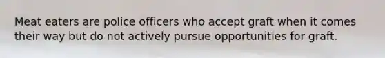 Meat eaters are police officers who accept graft when it comes their way but do not actively pursue opportunities for graft.