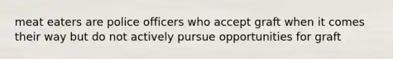 meat eaters are police officers who accept graft when it comes their way but do not actively pursue opportunities for graft