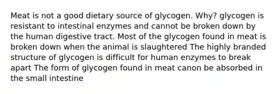 Meat is not a good dietary source of glycogen. Why? glycogen is resistant to intestinal enzymes and cannot be broken down by the human digestive tract. Most of the glycogen found in meat is broken down when the animal is slaughtered The highly branded structure of glycogen is difficult for human enzymes to break apart The form of glycogen found in meat canon be absorbed in the small intestine