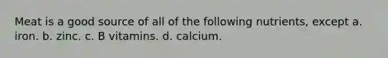 Meat is a good source of all of the following nutrients, except a. iron. b. zinc. c. B vitamins. d. calcium.