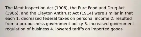 The Meat Inspection Act (1906), the Pure Food and Drug Act (1906), and the Clayton Antitrust Act (1914) were similar in that each 1. decreased federal taxes on personal income 2. resulted from a pro-business government policy 3. increased government regulation of business 4. lowered tariffs on imported goods