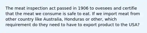 The meat inspection act passed in 1906 to ovesees and certifie that the meat we consume is safe to eat. If we import meat from other country like Australia, Honduras or other, which requirement do they need to have to export product to the USA?