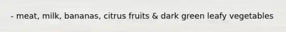 - meat, milk, bananas, citrus fruits & dark green leafy vegetables