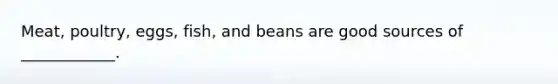 Meat, poultry, eggs, fish, and beans are good sources of ____________.