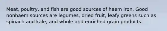 Meat, poultry, and fish are good sources of haem iron. Good nonhaem sources are legumes, dried fruit, leafy greens such as spinach and kale, and whole and enriched grain products.