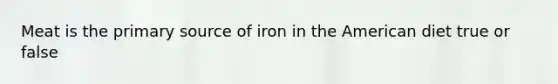 Meat is the primary source of iron in the American diet true or false