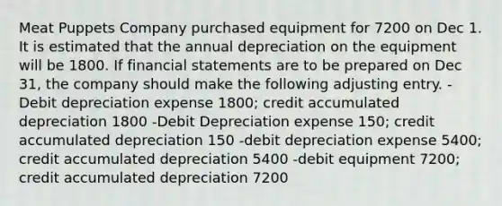 Meat Puppets Company purchased equipment for 7200 on Dec 1. It is estimated that the annual depreciation on the equipment will be 1800. If <a href='https://www.questionai.com/knowledge/kFBJaQCz4b-financial-statements' class='anchor-knowledge'>financial statements</a> are to be prepared on Dec 31, the company should make the following adjusting entry. -Debit depreciation expense 1800; credit accumulated depreciation 1800 -Debit Depreciation expense 150; credit accumulated depreciation 150 -debit depreciation expense 5400; credit accumulated depreciation 5400 -debit equipment 7200; credit accumulated depreciation 7200