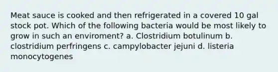 Meat sauce is cooked and then refrigerated in a covered 10 gal stock pot. Which of the following bacteria would be most likely to grow in such an enviroment? a. Clostridium botulinum b. clostridium perfringens c. campylobacter jejuni d. listeria monocytogenes