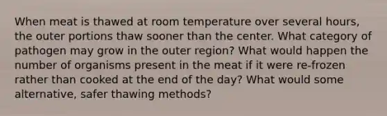 When meat is thawed at room temperature over several hours, the outer portions thaw sooner than the center. What category of pathogen may grow in the outer region? What would happen the number of organisms present in the meat if it were re-frozen rather than cooked at the end of the day? What would some alternative, safer thawing methods?