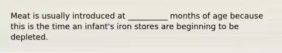 Meat is usually introduced at __________ months of age because this is the time an infant's iron stores are beginning to be depleted.