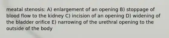 meatal stenosis: A) enlargement of an opening B) stoppage of blood flow to the kidney C) incision of an opening D) widening of the bladder orifice E) narrowing of the urethral opening to the outside of the body