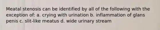 Meatal stenosis can be identified by all of the following with the exception of: a. crying with urination b. inflammation of glans penis c. slit-like meatus d. wide urinary stream