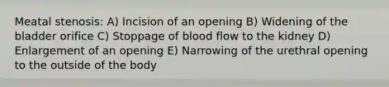 Meatal stenosis: A) Incision of an opening B) Widening of the bladder orifice C) Stoppage of blood flow to the kidney D) Enlargement of an opening E) Narrowing of the urethral opening to the outside of the body