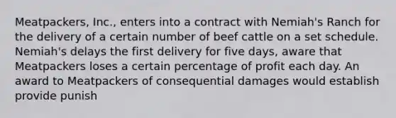 Meatpackers, Inc., enters into a contract with Nemiah's Ranch for the delivery of a certain number of beef cattle on a set schedule. Nemiah's delays the first delivery for five days, aware that Meatpackers loses a certain percentage of profit each day. An award to Meatpackers of consequential damages would establish provide punish