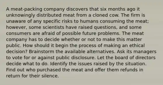 A meat-packing company discovers that six months ago it unknowingly distributed meat from a cloned cow. The firm is unaware of any specific risks to humans consuming the meat; however, some scientists have raised questions, and some consumers are afraid of possible future problems. The meat company has to decide whether or not to make this matter public. How should it begin the process of making an ethical decision? Brainstorm the available alternatives. Ask its managers to vote for or against public disclosure. Let the board of directors decide what to do. Identify the issues raised by the situation. Find out who purchased the meat and offer them refunds in return for their silence.