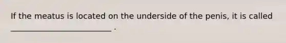 If the meatus is located on the underside of the penis, it is called _________________________ .