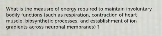 What is the meausre of energy required to maintain involuntary bodily functions (such as respiration, contraction of heart muscle, biosynthetic processes, and establishment of ion gradients across neuronal membranes) ?