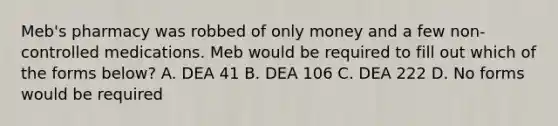 Meb's pharmacy was robbed of only money and a few non-controlled medications. Meb would be required to fill out which of the forms below? A. DEA 41 B. DEA 106 C. DEA 222 D. No forms would be required