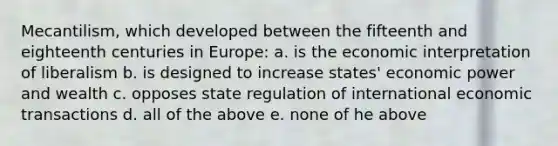 Mecantilism, which developed between the fifteenth and eighteenth centuries in Europe: a. is the economic interpretation of liberalism b. is designed to increase states' <a href='https://www.questionai.com/knowledge/kj2f1dv6Bm-economic-power' class='anchor-knowledge'>economic power</a> and wealth c. opposes state regulation of international economic transactions d. all of the above e. none of he above