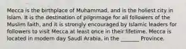 Mecca is the birthplace of Muhammad, and is the holiest city in Islam. It is the destination of pilgrimage for all followers of the Muslim faith, and it is strongly encouraged by Islamic leaders for followers to visit Mecca at least once in their lifetime. Mecca is located in modern day Saudi Arabia, in the _______ Province.