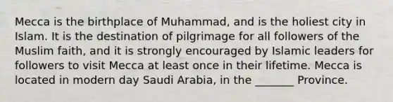 Mecca is the birthplace of Muhammad, and is the holiest city in Islam. It is the destination of pilgrimage for all followers of the Muslim faith, and it is strongly encouraged by Islamic leaders for followers to visit Mecca at least once in their lifetime. Mecca is located in modern day Saudi Arabia, in the _______ Province.