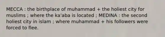 MECCA : the birthplace of muhammad + the holiest city for muslims ; where the ka'aba is located ; MEDINA : the second holiest city in islam ; where muhammad + his followers were forced to flee.