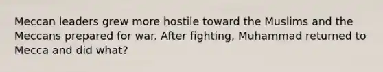 Meccan leaders grew more hostile toward the Muslims and the Meccans prepared for war. After fighting, Muhammad returned to Mecca and did what?