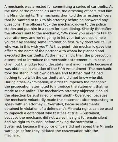 A mechanic was arrested for committing a series of car thefts. At the time of the mechanic's arrest, the arresting officers read him his Miranda rights. The mechanic then told the arresting officers that he wanted to talk to his attorney before he answered any questions. The officers took the mechanic down to the police station and put him in a room for questioning. Shortly thereafter, the officers said to the mechanic, "We know you asked to talk to your attorney, and we're going to let you; but you could help yourself by sharing some information first. Why don't you tell us who was in this with you?" At that point, the mechanic gave the officers the name of the partner with whom he planned and executed the car thefts. At the mechanic's trial, the prosecution attempted to introduce the mechanic's statement in its case-in-chief, but the judge found the statement inadmissible because it was obtained in violation of the Fifth Amendment. The mechanic took the stand in his own defense and testified that he had nothing to do with the car thefts and did not know who did. During cross- examination, in order to impeach the mechanic, the prosecution attempted to introduce the statement that he made to the police. The mechanic's attorney objected. Should the objection be sustained or overruled? - Overruled, because the mechanic voluntarily made the statement after requesting to speak with an attorney. - Overruled, because statements obtained in violation of a defendant's Miranda rights can be used to impeach a defendant who testifies at trial. - Sustained, because the mechanic did not waive his right to remain silent and his right to counsel before making the statement. - Sustained, because the police officers did not repeat the Miranda warnings before they initiated the conversation with the mechanic.