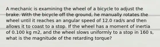 A mechanic is examining the wheel of a bicycle to adjust the brake. With the bicycle off the ground, he manually rotates the wheel until it reaches an angular speed of 12.0 rad/s and then allows it to coast to a stop. If the wheel has a moment of inertia of 0.100 kg m2, and the wheel slows uniformly to a stop in 160 s, what is the magnitude of the retarding torque?