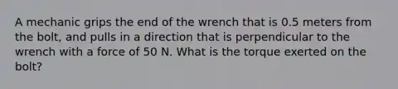 A mechanic grips the end of the wrench that is 0.5 meters from the bolt, and pulls in a direction that is perpendicular to the wrench with a force of 50 N. What is the torque exerted on the bolt?