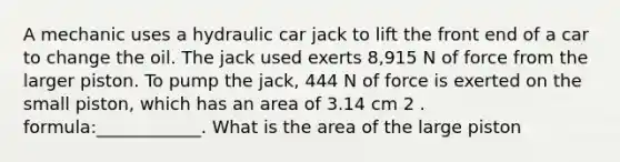 A mechanic uses a hydraulic car jack to lift the front end of a car to change the oil. The jack used exerts 8,915 N of force from the larger piston. To pump the jack, 444 N of force is exerted on the small piston, which has an area of 3.14 cm 2 . formula:____________. What is the area of the large piston