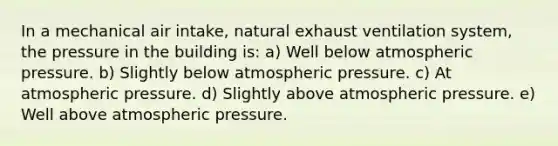 In a mechanical air intake, natural exhaust ventilation system, the pressure in the building is: a) Well below <a href='https://www.questionai.com/knowledge/kg0fLfLkXH-atmospheric-pressure' class='anchor-knowledge'>atmospheric pressure</a>. b) Slightly below atmospheric pressure. c) At atmospheric pressure. d) Slightly above atmospheric pressure. e) Well above atmospheric pressure.