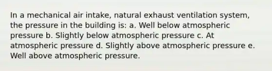 In a mechanical air intake, natural exhaust ventilation system, the pressure in the building is: a. Well below atmospheric pressure b. Slightly below atmospheric pressure c. At atmospheric pressure d. Slightly above atmospheric pressure e. Well above atmospheric pressure.