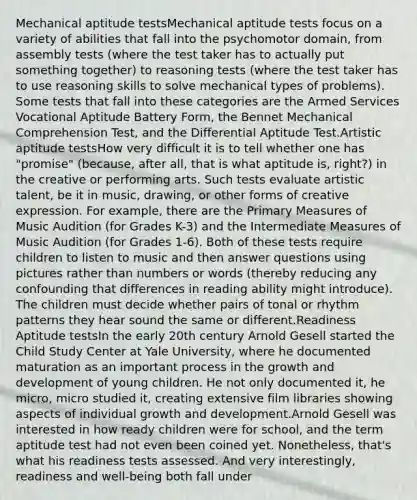 Mechanical aptitude testsMechanical aptitude tests focus on a variety of abilities that fall into the psychomotor domain, from assembly tests (where the test taker has to actually put something together) to reasoning tests (where the test taker has to use reasoning skills to solve mechanical types of problems). Some tests that fall into these categories are the Armed Services Vocational Aptitude Battery Form, the Bennet Mechanical Comprehension Test, and the Differential Aptitude Test.Artistic aptitude testsHow very difficult it is to tell whether one has "promise" (because, after all, that is what aptitude is, right?) in the creative or performing arts. Such tests evaluate artistic talent, be it in music, drawing, or other forms of creative expression. For example, there are the Primary Measures of Music Audition (for Grades K-3) and the Intermediate Measures of Music Audition (for Grades 1-6). Both of these tests require children to listen to music and then answer questions using pictures rather than numbers or words (thereby reducing any confounding that differences in reading ability might introduce). The children must decide whether pairs of tonal or rhythm patterns they hear sound the same or different.Readiness Aptitude testsIn the early 20th century Arnold Gesell started the Child Study Center at Yale University, where he documented maturation as an important process in the growth and development of young children. He not only documented it, he micro, micro studied it, creating extensive film libraries showing aspects of individual growth and development.Arnold Gesell was interested in how ready children were for school, and the term aptitude test had not even been coined yet. Nonetheless, that's what his readiness tests assessed. And very interestingly, readiness and well-being both fall under