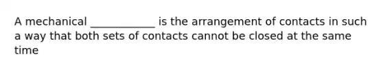 A mechanical ____________ is the arrangement of contacts in such a way that both sets of contacts cannot be closed at the same time